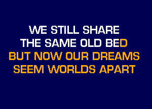 WE STILL SHARE
THE SAME OLD BED
BUT NOW OUR DREAMS
SEEM WORLDS APART