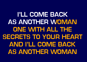 I'LL COME BACK
AS ANOTHER WOMAN
ONE WITH ALL THE
SECRETS TO YOUR HEART
AND I'LL COME BACK
AS ANOTHER WOMAN