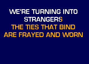 WERE TURNING INTO
STRANGERS
THE TIES THAT BIND
ARE FRAYED AND WORN