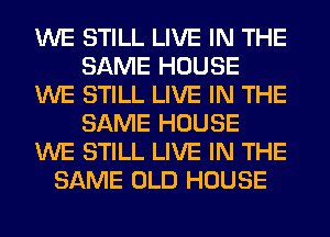 WE STILL LIVE IN THE
SAME HOUSE
WE STILL LIVE IN THE
SAME HOUSE
WE STILL LIVE IN THE
SAME OLD HOUSE