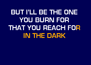 BUT I'LL BE THE ONE
YOU BURN FOR
THAT YOU REACH FOR
IN THE DARK