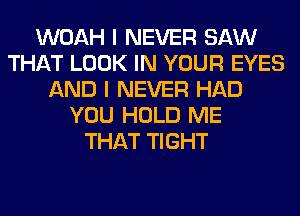 WOAH I NEVER SAW
THAT LOOK IN YOUR EYES
AND I NEVER HAD
YOU HOLD ME
THAT TIGHT