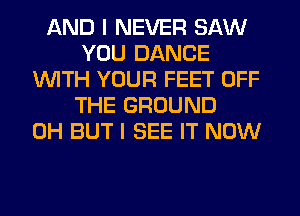 AND I NEVER SAW
YOU DANCE
WITH YOUR FEET OFF
THE GROUND
0H BUT I SEE IT NOW