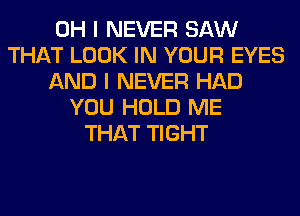 OH I NEVER SAW
THAT LOOK IN YOUR EYES
AND I NEVER HAD
YOU HOLD ME
THAT TIGHT