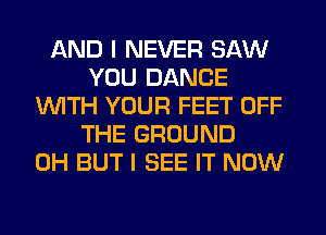 AND I NEVER SAW
YOU DANCE
WITH YOUR FEET OFF
THE GROUND
0H BUT I SEE IT NOW