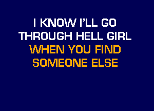 I KNOW I'LL GO
THROUGH HELL GIRL
WHEN YOU FIND
SOMEONE ELSE