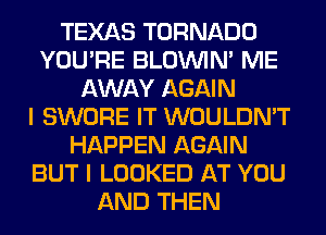 TEXAS TORNADO
YOU'RE BLOUVIN' ME
AWAY AGAIN
I SWORE IT WOULDN'T
HAPPEN AGAIN
BUT I LOOKED AT YOU
AND THEN