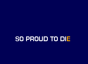 SO PROUD TO DIE