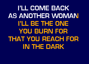 I'LL COME BACK
AS ANOTHER WOMAN
I'LL BE THE ONE
YOU BURN FOR
THAT YOU REACH FOR
IN THE DARK