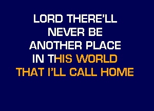 LORD THERE'LL
NEVER BE
ANOTHER PLACE
IN THIS WORLD
THAT I'LL CALL HOME