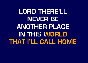 LORD THERE'LL
NEVER BE
ANOTHER PLACE
IN THIS WORLD
THAT I'LL CALL HOME