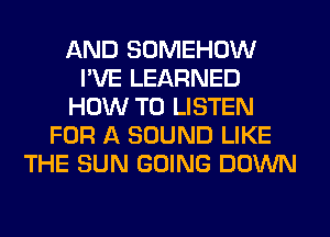 AND SOMEHOW
I'VE LEARNED
HOW TO LISTEN
FOR A SOUND LIKE
THE SUN GOING DOWN