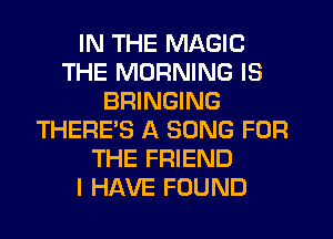 IN THE MAGIC
THE MORNING IS
BRINGING
THERE'S A SONG FOR
THE FRIEND
I HAVE FOUND