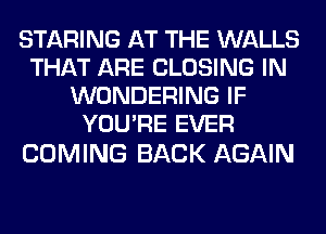 STARING AT THE WALLS
THAT ARE CLOSING IN
WONDERING IF
YOU'RE EVER

COMING BACK AGAIN