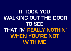 IT TOOK YOU
WALKING OUT THE DOOR

TO SEE
THAT I'M REALLY NOTHIN'

WHEN YOU'RE NOT
WITH ME