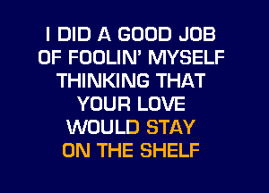 I DID A GOOD JOB
0F FODLIM MYSELF
THINKING THAT
YOUR LOVE
WOULD STAY
ON THE SHELF