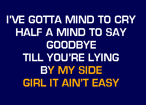 I'VE GOTTA MIND T0 CRY
HALF A MIND TO SAY
GOODBYE
TILL YOU'RE LYING
BY MY SIDE
GIRL IT AIN'T EASY