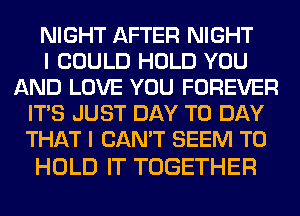 NIGHT AFTER NIGHT
I COULD HOLD YOU
AND LOVE YOU FOREVER
ITS JUST DAY TO DAY
THAT I CAN'T SEEM TO

HOLD IT TOGETHER