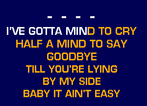 I'VE GOTTA MIND T0 CRY
HALF A MIND TO SAY

GOODBYE
TILL YOU'RE LYING
BY MY SIDE
BABY IT AIN'T EASY