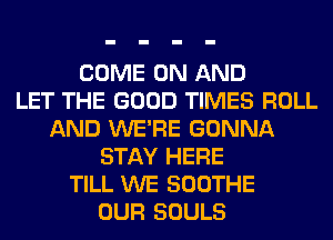 COME ON AND
LET THE GOOD TIMES ROLL
AND WE'RE GONNA
STAY HERE
TILL WE SOOTHE
OUR SOULS