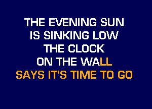 THE EVENING SUN
IS SINKING LOW
THE CLOCK
ON THE WALL
SAYS IT'S TIME TO GO
