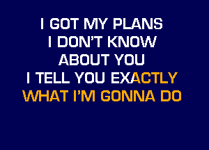 I GOT MY PLANS
I DON'T KNOW
ABOUT YOU
I TELL YOU EXACTLY
WHAT I'M GONNA DO