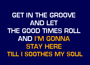 GET IN THE GROOVE
AND LET
THE GOOD TIMES ROLL
AND I'M GONNA

STAY HERE
TILL I SOOTHES MY SOUL