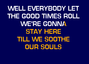 WELL EVERYBODY LET
THE GOOD TIMES ROLL
WERE GONNA
STAY HERE
TILL WE SOOTHE
OUR SOULS