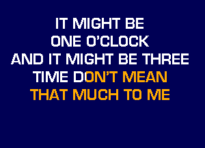 IT MIGHT BE
ONE O'CLOCK
AND IT MIGHT BE THREE
TIME DON'T MEAN
THAT MUCH TO ME