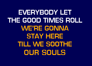 EVERYBODY LET
THE GOOD TIMES ROLL
WERE GONNA
STAY HERE
TILL WE SOOTHE

OUR SOULS