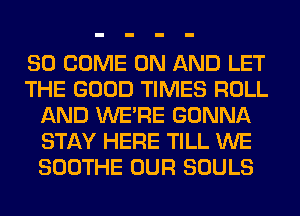 SO COME ON AND LET
THE GOOD TIMES ROLL
AND WERE GONNA
STAY HERE TILL WE
SOOTHE OUR SOULS