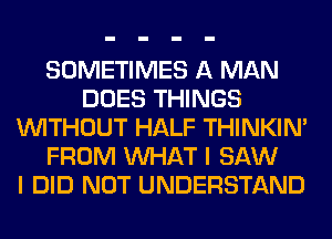 SOMETIMES A MAN
DOES THINGS
WITHOUT HALF THINKIM
FROM WHAT I SAW
I DID NOT UNDERSTAND