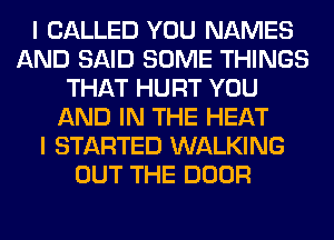 I CALLED YOU NAMES
AND SAID SOME THINGS
THAT HURT YOU
AND IN THE HEAT
I STARTED WALKING
OUT THE DOOR