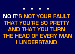 N0 ITS NOT YOUR FAULT
THAT YOU'RE SO PRETTY
AND THAT YOU TURN
THE HEAD OF EVERY MAN
I UNDERSTAND