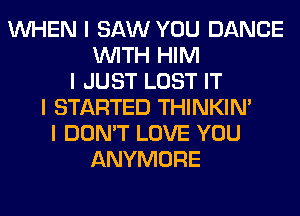 INHEN I SAW YOU DANCE
INITH HIM
I JUST LOST IT
I STARTED THINKINI
I DON'T LOVE YOU
ANYMORE