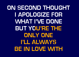 0N SECOND THOUGHT
I APOLOGIZE FOR
WHAT I'VE DONE
BUT YOU'RE THE
ONLY ONE
I'LL ALWAYS
BE IN LOVE WITH