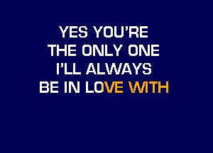 YES YOU'RE
THE ONLY ONE
I'LL ALWAYS

BE IN LOVE WTH