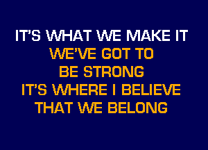 ITS WHAT WE MAKE IT
WE'VE GOT TO
BE STRONG
ITS WHERE I BELIEVE
THAT WE BELONG