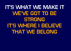 ITS WHAT WE MAKE IT
WE'VE GOT TO BE
STRONG
ITS WHERE I BELIEVE
THAT WE BELONG