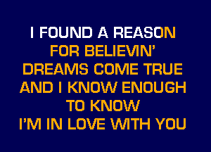 I FOUND A REASON
FOR BELIEVIN'
DREAMS COME TRUE
AND I KNOW ENOUGH
TO KNOW
I'M IN LOVE WITH YOU