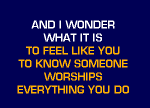 AND I WONDER
WHAT IT IS
TO FEEL LIKE YOU
TO KNOW SOMEONE
WORSHIPS
EVERYTHING YOU DO