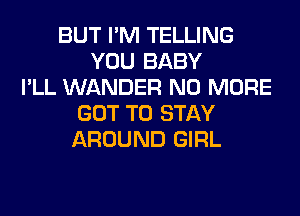 BUT I'M TELLING
YOU BABY
I'LL WANDER NO MORE
GOT TO STAY
AROUND GIRL