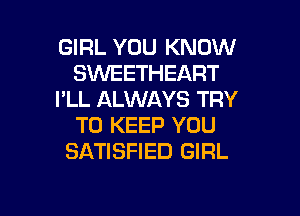 GIRL YOU KNOW
SVVEETHEART
I'LL ALWAYS TRY

TO KEEP YOU
SATISFIED GIRL