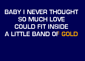 BABY I NEVER THOUGHT
SO MUCH LOVE
COULD FIT INSIDE
A LITTLE BAND OF GOLD