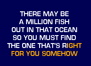 THERE MAY BE
A MILLION FISH
OUT IN THAT OCEAN
SO YOU MUST FIND
THE ONE THAT'S RIGHT
FOR YOU SOMEHOW
