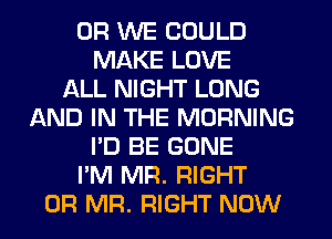 0R WE COULD
MAKE LOVE
ALL NIGHT LONG
AND IN THE MORNING
I'D BE GONE
I'M MR. RIGHT
0R MR. RIGHT NOW