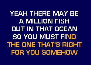 YEAH THERE MAY BE
A MILLION FISH
OUT IN THAT OCEAN
SO YOU MUST FIND
THE ONE THAT'S RIGHT
FOR YOU SOMEHOW