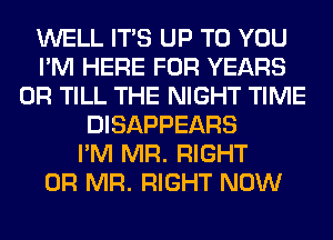 WELL ITS UP TO YOU
I'M HERE FOR YEARS
0R TILL THE NIGHT TIME
DISAPPEARS
I'M MR. RIGHT
0R MR. RIGHT NOW