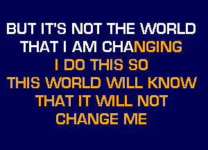 BUT ITS NOT THE WORLD
THAT I AM CHANGING
I DO THIS 80
THIS WORLD WILL KNOW
THAT IT WILL NOT
CHANGE ME