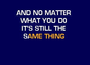 AND NO MATI'ER
WHAT YOU DO
IT'S STILL THE

SAME THING